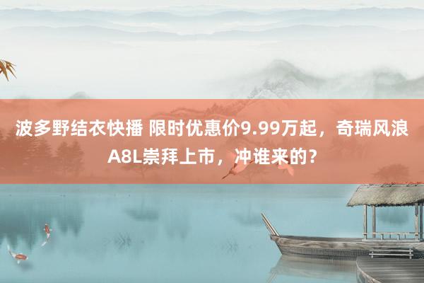 波多野结衣快播 限时优惠价9.99万起，奇瑞风浪A8L崇拜上市，冲谁来的？