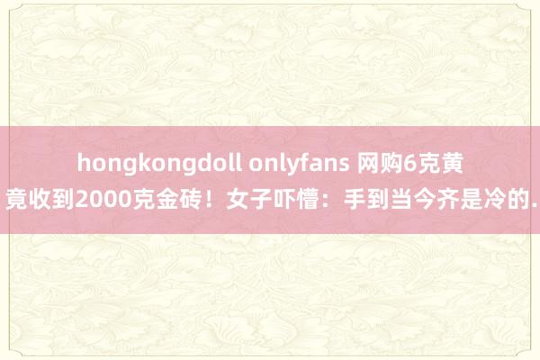 hongkongdoll onlyfans 网购6克黄金，竟收到2000克金砖！女子吓懵：手到当今齐是冷的……