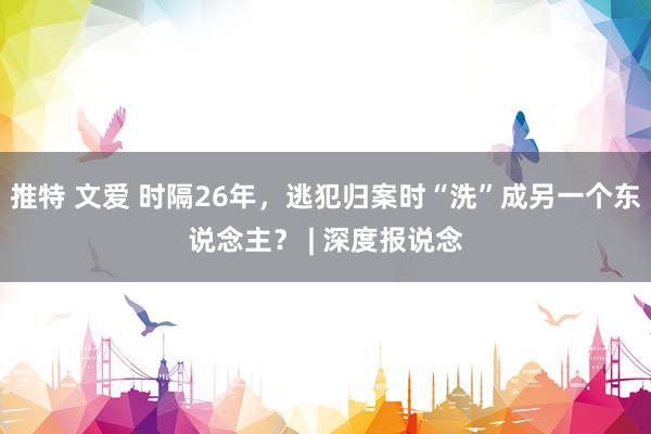 推特 文爱 时隔26年，逃犯归案时“洗”成另一个东说念主？ | 深度报说念