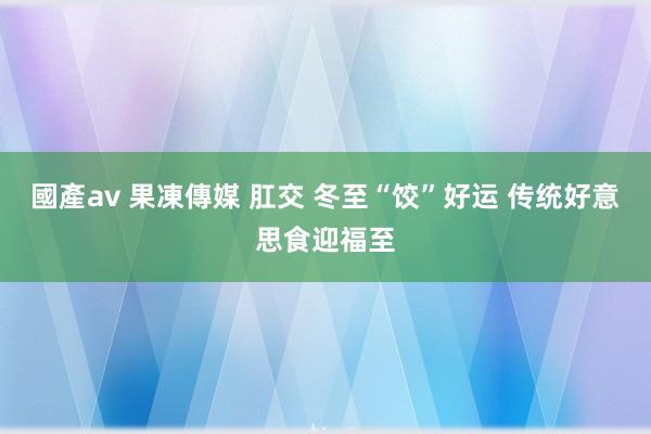 國產av 果凍傳媒 肛交 冬至“饺”好运 传统好意思食迎福至