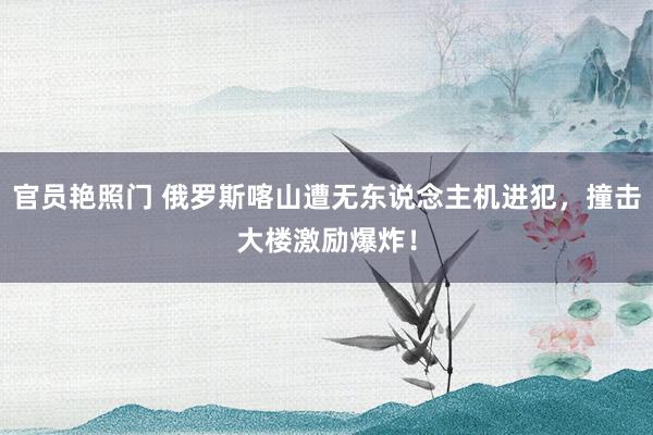 官员艳照门 俄罗斯喀山遭无东说念主机进犯，撞击大楼激励爆炸！