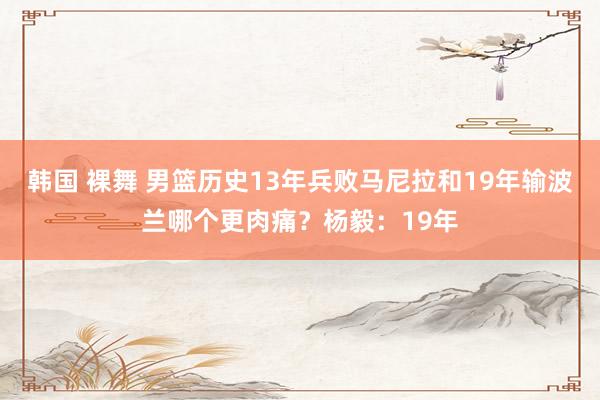 韩国 裸舞 男篮历史13年兵败马尼拉和19年输波兰哪个更肉痛？杨毅：19年