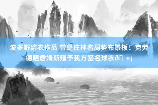 波多野结衣作品 曾是庄神名局势布景板！克劳德晒詹姆斯赠予我方签名球衣🫡