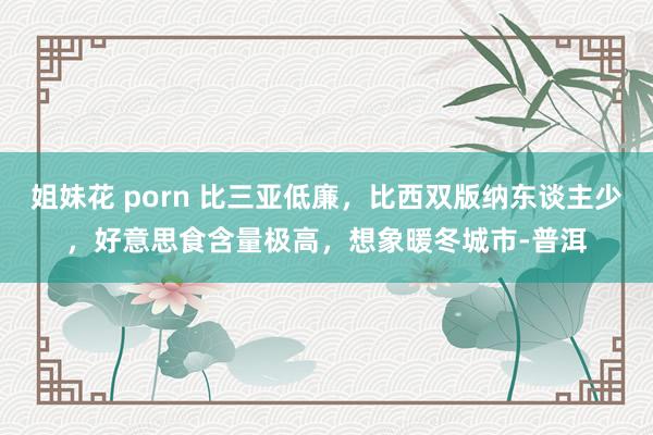 姐妹花 porn 比三亚低廉，比西双版纳东谈主少，好意思食含量极高，想象暖冬城市-普洱