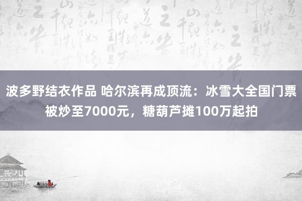 波多野结衣作品 哈尔滨再成顶流：冰雪大全国门票被炒至7000元，糖葫芦摊100万起拍