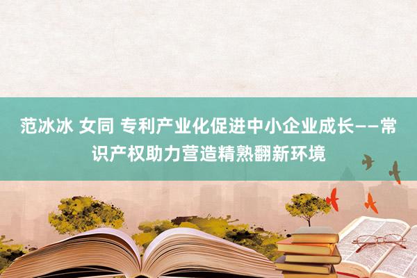 范冰冰 女同 专利产业化促进中小企业成长——常识产权助力营造精熟翻新环境