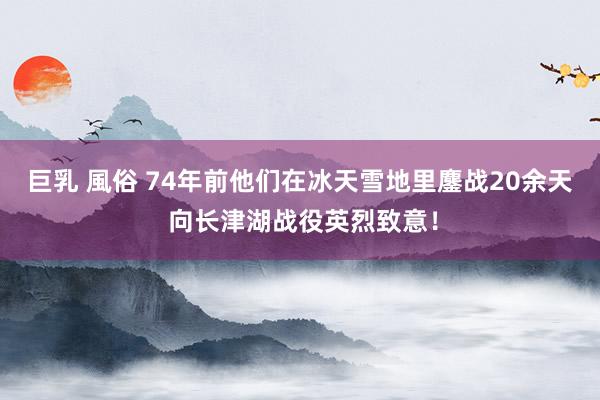 巨乳 風俗 74年前他们在冰天雪地里鏖战20余天 向长津湖战役英烈致意！