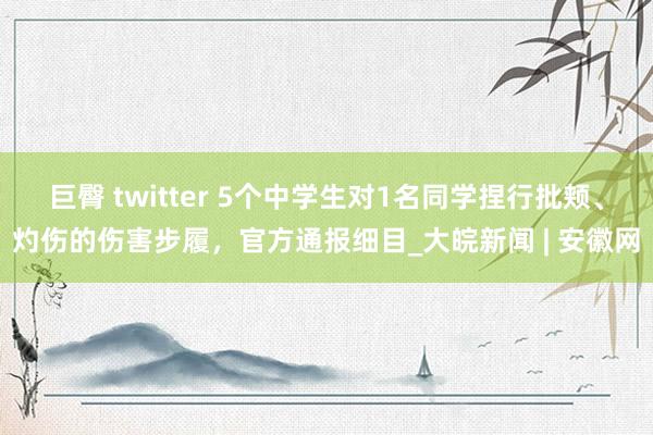 巨臀 twitter 5个中学生对1名同学捏行批颊、灼伤的伤害步履，官方通报细目_大皖新闻 | 安徽网