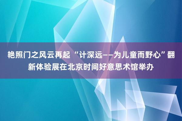 艳照门之风云再起 “计深远——为儿童而野心”翻新体验展在北京时间好意思术馆举办