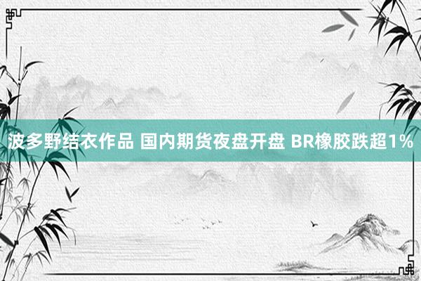 波多野结衣作品 国内期货夜盘开盘 BR橡胶跌超1%