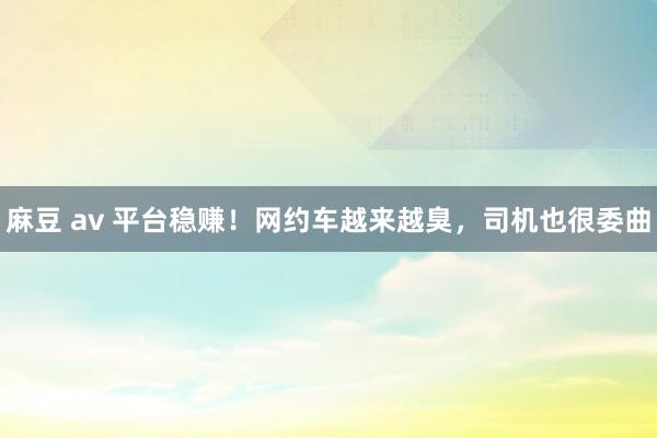 麻豆 av 平台稳赚！网约车越来越臭，司机也很委曲