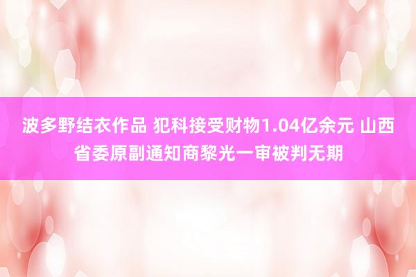 波多野结衣作品 犯科接受财物1.04亿余元 山西省委原副通知商黎光一审被判无期