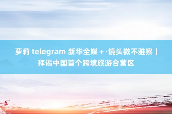 萝莉 telegram 新华全媒＋·镜头微不雅察丨拜谒中国首个跨境旅游合营区