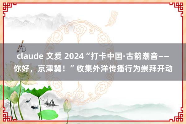 claude 文爱 2024“打卡中国·古韵潮音——你好，京津冀！”收集外洋传播行为崇拜开动