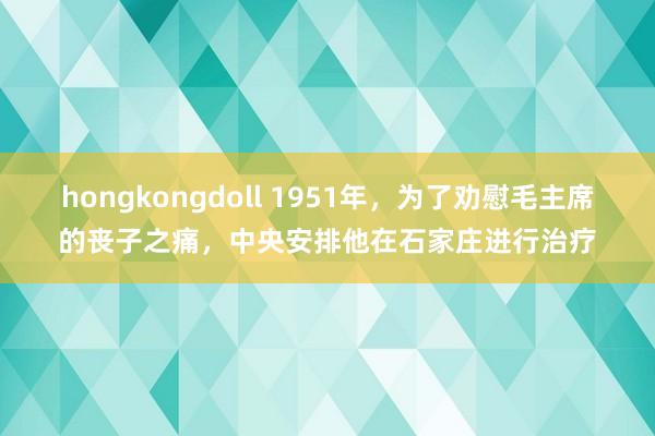 hongkongdoll 1951年，为了劝慰毛主席的丧子之痛，中央安排他在石家庄进行治疗