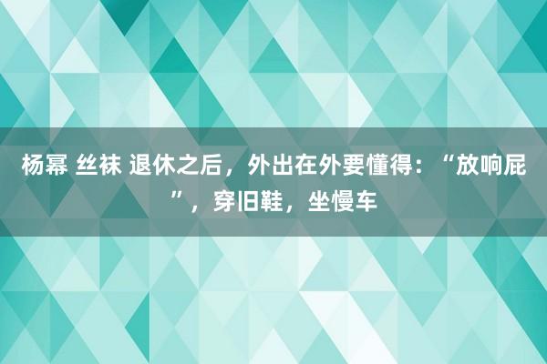 杨幂 丝袜 退休之后，外出在外要懂得：“放响屁”，穿旧鞋，坐慢车