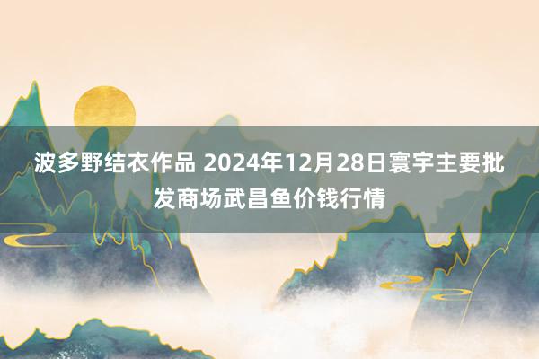 波多野结衣作品 2024年12月28日寰宇主要批发商场武昌鱼价钱行情