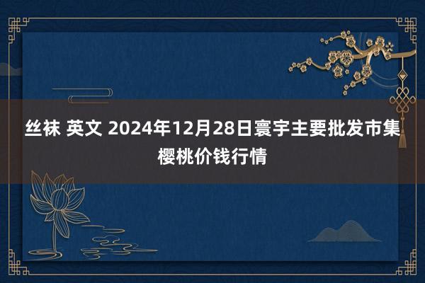 丝袜 英文 2024年12月28日寰宇主要批发市集樱桃价钱行情