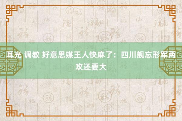 耳光 调教 好意思媒王人快麻了：四川舰忘形军两攻还要大