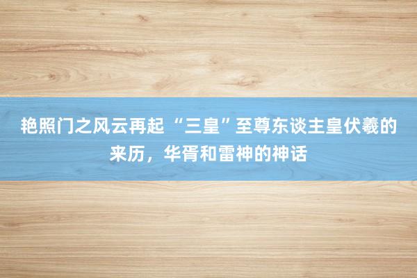 艳照门之风云再起 “三皇”至尊东谈主皇伏羲的来历，华胥和雷神的神话