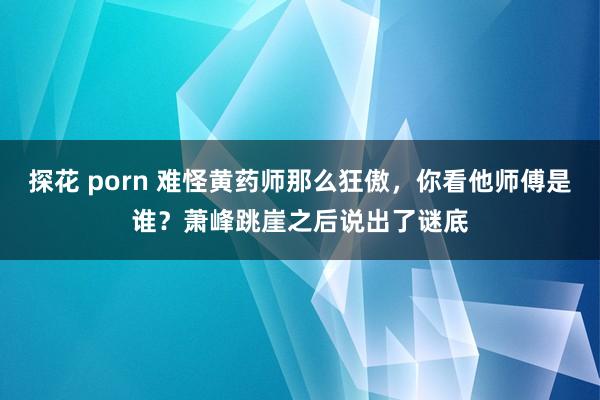 探花 porn 难怪黄药师那么狂傲，你看他师傅是谁？萧峰跳崖之后说出了谜底