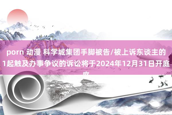 porn 动漫 科学城集团手脚被告/被上诉东谈主的1起触及办事争议的诉讼将于2024年12月31日开庭