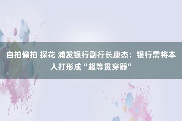 自拍偷拍 探花 浦发银行副行长康杰：银行需将本人打形成“超等贯穿器”