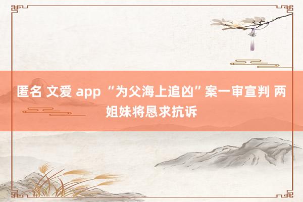 匿名 文爱 app “为父海上追凶”案一审宣判 两姐妹将恳求抗诉