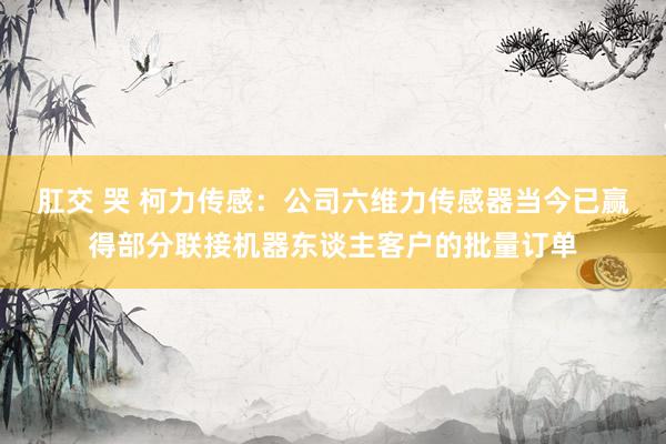 肛交 哭 柯力传感：公司六维力传感器当今已赢得部分联接机器东谈主客户的批量订单