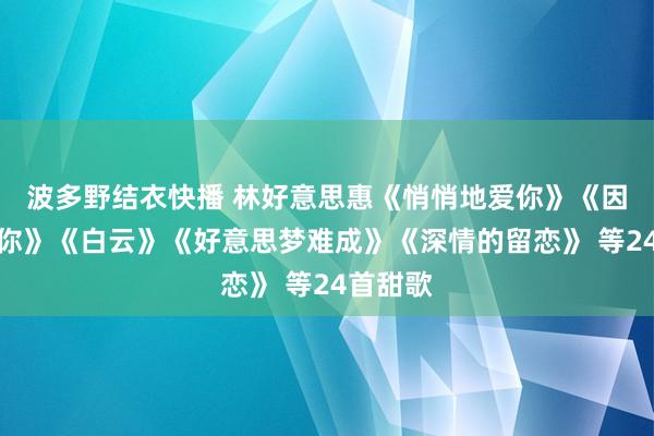 波多野结衣快播 林好意思惠《悄悄地爱你》《因为我爱你》《白云》《好意思梦难成》《深情的留恋》 等24首甜歌