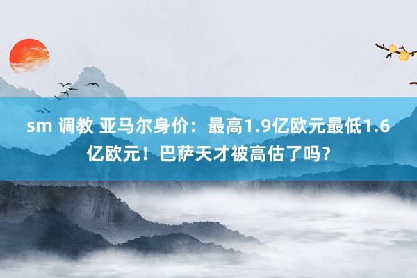 sm 调教 亚马尔身价：最高1.9亿欧元最低1.6亿欧元！巴萨天才被高估了吗？