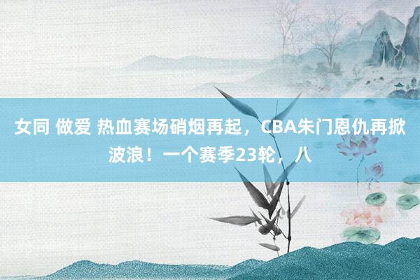 女同 做爱 热血赛场硝烟再起，CBA朱门恩仇再掀波浪！一个赛季23轮，八