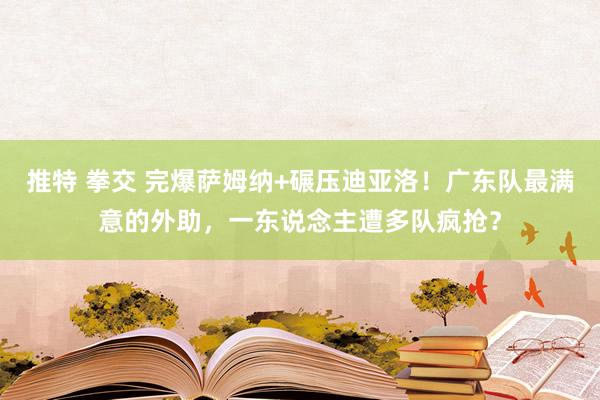 推特 拳交 完爆萨姆纳+碾压迪亚洛！广东队最满意的外助，一东说念主遭多队疯抢？