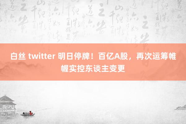 白丝 twitter 明日停牌！百亿A股，再次运筹帷幄实控东谈主变更