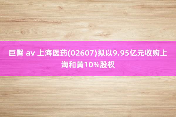 巨臀 av 上海医药(02607)拟以9.95亿元收购上海和黄10%股权