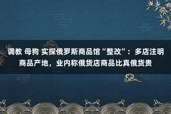 调教 母狗 实探俄罗斯商品馆“整改”：多店注明商品产地，业内称俄货店商品比真俄货贵