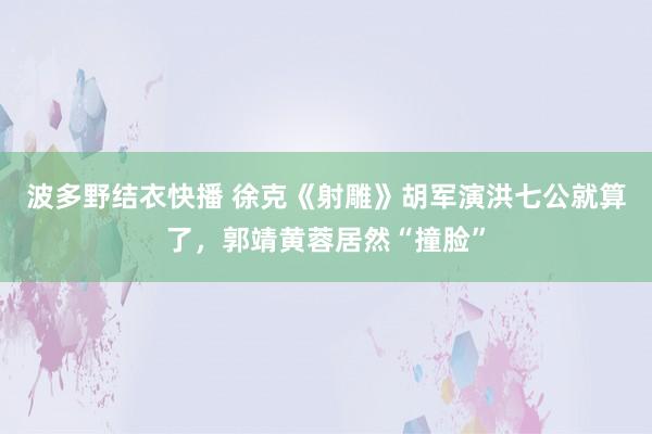 波多野结衣快播 徐克《射雕》胡军演洪七公就算了，郭靖黄蓉居然“撞脸”