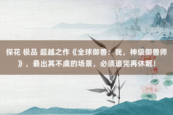 探花 极品 超越之作《全球御兽：我，神级御兽师》，最出其不虞的场景，必须追完再休眠！