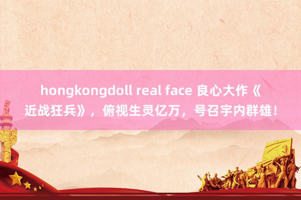 hongkongdoll real face 良心大作《近战狂兵》，俯视生灵亿万，号召宇内群雄！