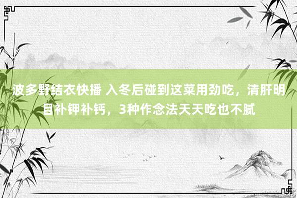 波多野结衣快播 入冬后碰到这菜用劲吃，清肝明目补钾补钙，3种作念法天天吃也不腻