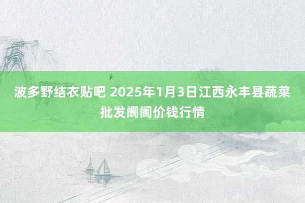 波多野结衣贴吧 2025年1月3日江西永丰县蔬菜批发阛阓价钱行情