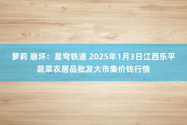 萝莉 崩坏：星穹铁道 2025年1月3日江西乐平蔬菜农居品批发大市集价钱行情