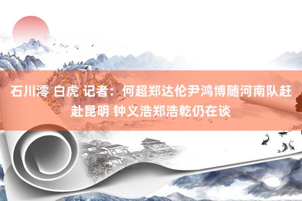 石川澪 白虎 记者：何超郑达伦尹鸿博随河南队赶赴昆明 钟义浩郑浩乾仍在谈