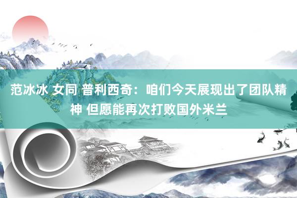 范冰冰 女同 普利西奇：咱们今天展现出了团队精神 但愿能再次打败国外米兰