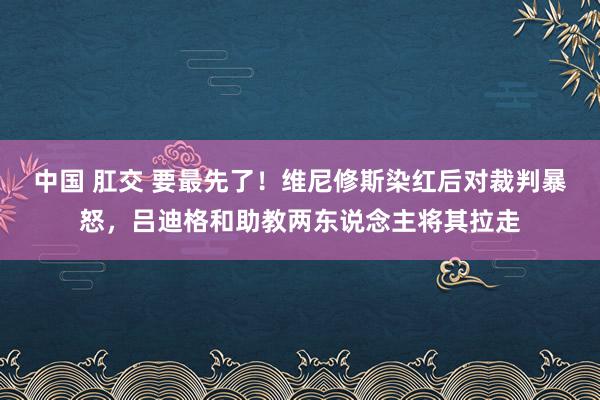 中国 肛交 要最先了！维尼修斯染红后对裁判暴怒，吕迪格和助教两东说念主将其拉走