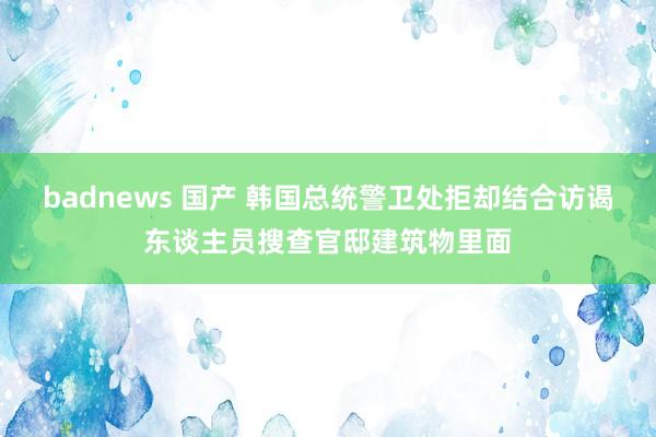 badnews 国产 韩国总统警卫处拒却结合访谒东谈主员搜查官邸建筑物里面