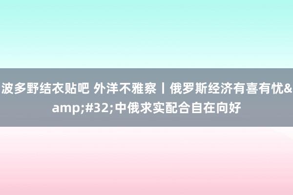 波多野结衣贴吧 外洋不雅察丨俄罗斯经济有喜有忧&#32;中俄求实配合自在向好