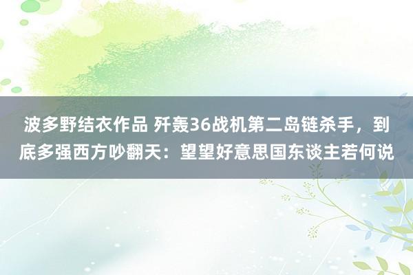 波多野结衣作品 歼轰36战机第二岛链杀手，到底多强西方吵翻天：望望好意思国东谈主若何说