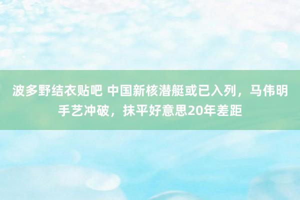 波多野结衣贴吧 中国新核潜艇或已入列，马伟明手艺冲破，抹平好意思20年差距