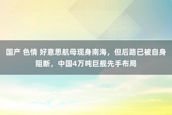 国产 色情 好意思航母现身南海，但后路已被自身阻断，中国4万吨巨舰先手布局